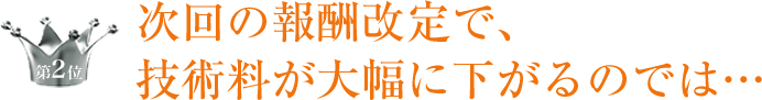 第2位 次回の報酬改定で、技術料が大幅に下がるのでは…