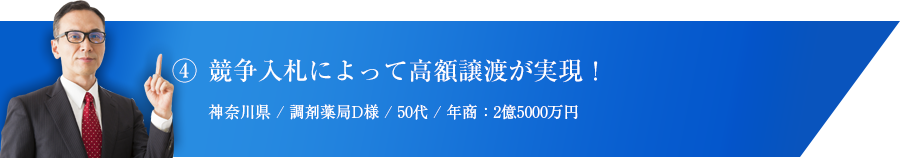 ④ 競争入札によって高額譲渡が実現！神奈川県 / 調剤薬局D様 / 50代 / 年商：2億5000万円