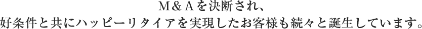 Ｍ＆Ａを決断され、好条件と共にハッピーリタイアを実現したお客様も続々と誕生しています。