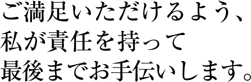 ご満足いただけるよう、私が責任を持って最後までお手伝いします。