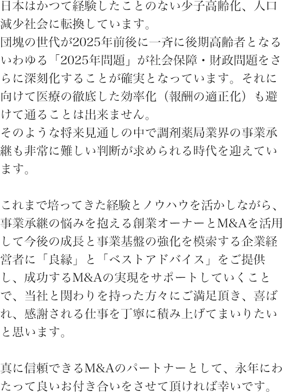 日本はかつて経験したことのない少子高齢化、人口減少社会に転換しています。団塊の世代が2025年前後に一斉に後期高齢者となるいわゆる「2025年問題」が社会保障・財政問題をさらに深刻化することが確実となっています。それに向けて医療の徹底した効率化（報酬の適正化）も避けて通ることは出来ません。そのような将来見通しの中で調剤薬局業界の事業承継も非常に難しい判断が求められる時代を迎えています。これまで培ってきた経験とノウハウを活かしながら、事業承継の悩みを抱える創業オーナーとM&Aを活用して今後の成長と事業基盤の強化を模索する企業経営者に「良縁」と「ベストアドバイス」をご提供し、成功するM&Aの実現をサポートしていくことで、当社と関わりを持った方々にご満足頂き、喜ばれ、感謝される仕事を丁寧に積み上げてまいりたいと思います。真に信頼できるM&Aのパートナーとして、永年にわたって良いお付き合いをさせて頂ければ幸いです。