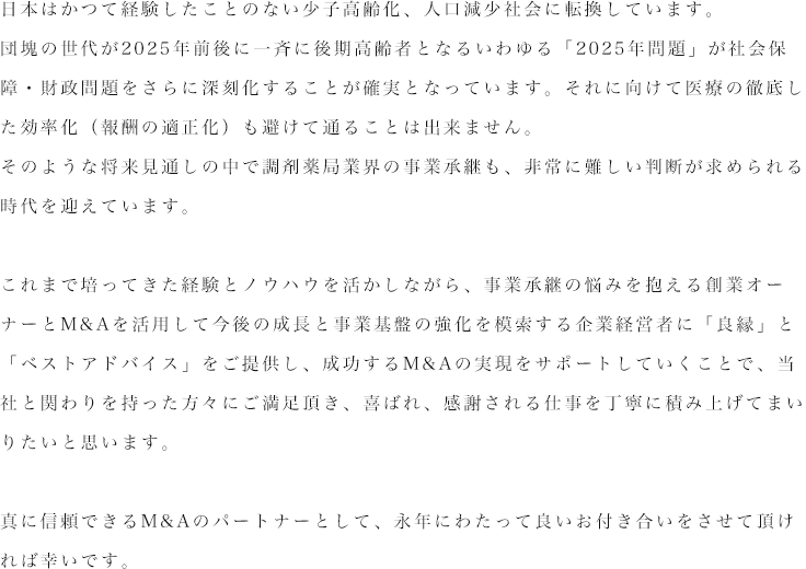 日本はかつて経験したことのない少子高齢化、人口減少社会に転換しています。団塊の世代が2025年前後に一斉に後期高齢者となるいわゆる「2025年問題」が社会保障・財政問題をさらに深刻化することが確実となっています。それに向けて医療の徹底した効率化（報酬の適正化）も避けて通ることは出来ません。そのような将来見通しの中で調剤薬局業界の事業承継も非常に難しい判断が求められる時代を迎えています。これまで培ってきた経験とノウハウを活かしながら、事業承継の悩みを抱える創業オーナーとM&Aを活用して今後の成長と事業基盤の強化を模索する企業経営者に「良縁」と「ベストアドバイス」をご提供し、成功するM&Aの実現をサポートしていくことで、当社と関わりを持った方々にご満足頂き、喜ばれ、感謝される仕事を丁寧に積み上げてまいりたいと思います。真に信頼できるM&Aのパートナーとして、永年にわたって良いお付き合いをさせて頂ければ幸いです。