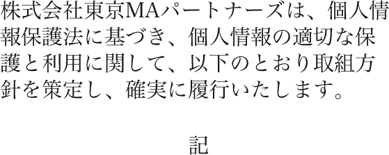 株式会社東京MAパートナーズは、個人情報保護法に基づき、個人情報の適切な保護と利用に関して、以下のとおり取組方針を策定し、確実に履行いたします。