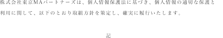 株式会社東京MAパートナーズは、個人情報保護法に基づき、個人情報の適切な保護と利用に関して、以下のとおり取組方針を策定し、確実に履行いたします。