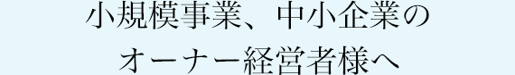 小規模事業、中小企業のオーナー経営者様へ